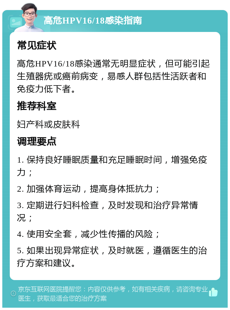 高危HPV16/18感染指南 常见症状 高危HPV16/18感染通常无明显症状，但可能引起生殖器疣或癌前病变，易感人群包括性活跃者和免疫力低下者。 推荐科室 妇产科或皮肤科 调理要点 1. 保持良好睡眠质量和充足睡眠时间，增强免疫力； 2. 加强体育运动，提高身体抵抗力； 3. 定期进行妇科检查，及时发现和治疗异常情况； 4. 使用安全套，减少性传播的风险； 5. 如果出现异常症状，及时就医，遵循医生的治疗方案和建议。