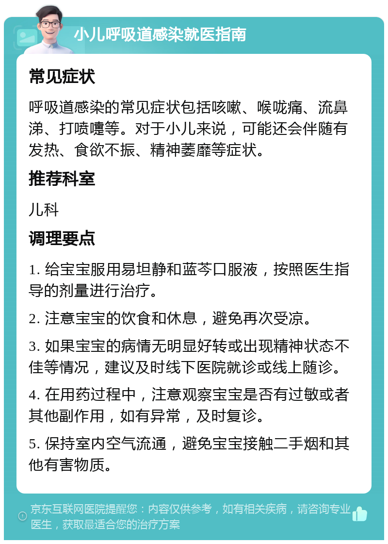 小儿呼吸道感染就医指南 常见症状 呼吸道感染的常见症状包括咳嗽、喉咙痛、流鼻涕、打喷嚏等。对于小儿来说，可能还会伴随有发热、食欲不振、精神萎靡等症状。 推荐科室 儿科 调理要点 1. 给宝宝服用易坦静和蓝芩口服液，按照医生指导的剂量进行治疗。 2. 注意宝宝的饮食和休息，避免再次受凉。 3. 如果宝宝的病情无明显好转或出现精神状态不佳等情况，建议及时线下医院就诊或线上随诊。 4. 在用药过程中，注意观察宝宝是否有过敏或者其他副作用，如有异常，及时复诊。 5. 保持室内空气流通，避免宝宝接触二手烟和其他有害物质。