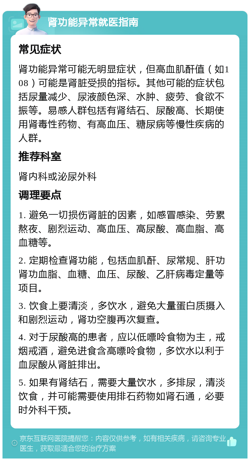 肾功能异常就医指南 常见症状 肾功能异常可能无明显症状，但高血肌酐值（如108）可能是肾脏受损的指标。其他可能的症状包括尿量减少、尿液颜色深、水肿、疲劳、食欲不振等。易感人群包括有肾结石、尿酸高、长期使用肾毒性药物、有高血压、糖尿病等慢性疾病的人群。 推荐科室 肾内科或泌尿外科 调理要点 1. 避免一切损伤肾脏的因素，如感冒感染、劳累熬夜、剧烈运动、高血压、高尿酸、高血脂、高血糖等。 2. 定期检查肾功能，包括血肌酐、尿常规、肝功肾功血脂、血糖、血压、尿酸、乙肝病毒定量等项目。 3. 饮食上要清淡，多饮水，避免大量蛋白质摄入和剧烈运动，肾功空腹再次复查。 4. 对于尿酸高的患者，应以低嘌呤食物为主，戒烟戒酒，避免进食含高嘌呤食物，多饮水以利于血尿酸从肾脏排出。 5. 如果有肾结石，需要大量饮水，多排尿，清淡饮食，并可能需要使用排石药物如肾石通，必要时外科干预。