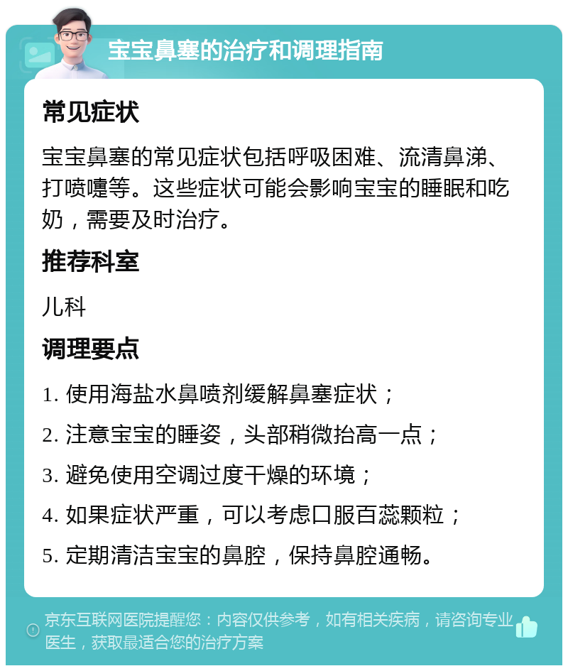 宝宝鼻塞的治疗和调理指南 常见症状 宝宝鼻塞的常见症状包括呼吸困难、流清鼻涕、打喷嚏等。这些症状可能会影响宝宝的睡眠和吃奶，需要及时治疗。 推荐科室 儿科 调理要点 1. 使用海盐水鼻喷剂缓解鼻塞症状； 2. 注意宝宝的睡姿，头部稍微抬高一点； 3. 避免使用空调过度干燥的环境； 4. 如果症状严重，可以考虑口服百蕊颗粒； 5. 定期清洁宝宝的鼻腔，保持鼻腔通畅。