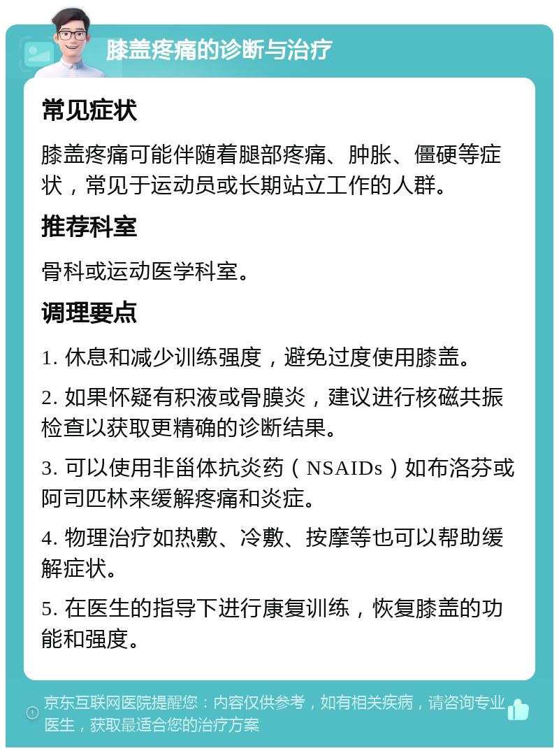 膝盖疼痛的诊断与治疗 常见症状 膝盖疼痛可能伴随着腿部疼痛、肿胀、僵硬等症状，常见于运动员或长期站立工作的人群。 推荐科室 骨科或运动医学科室。 调理要点 1. 休息和减少训练强度，避免过度使用膝盖。 2. 如果怀疑有积液或骨膜炎，建议进行核磁共振检查以获取更精确的诊断结果。 3. 可以使用非甾体抗炎药（NSAIDs）如布洛芬或阿司匹林来缓解疼痛和炎症。 4. 物理治疗如热敷、冷敷、按摩等也可以帮助缓解症状。 5. 在医生的指导下进行康复训练，恢复膝盖的功能和强度。