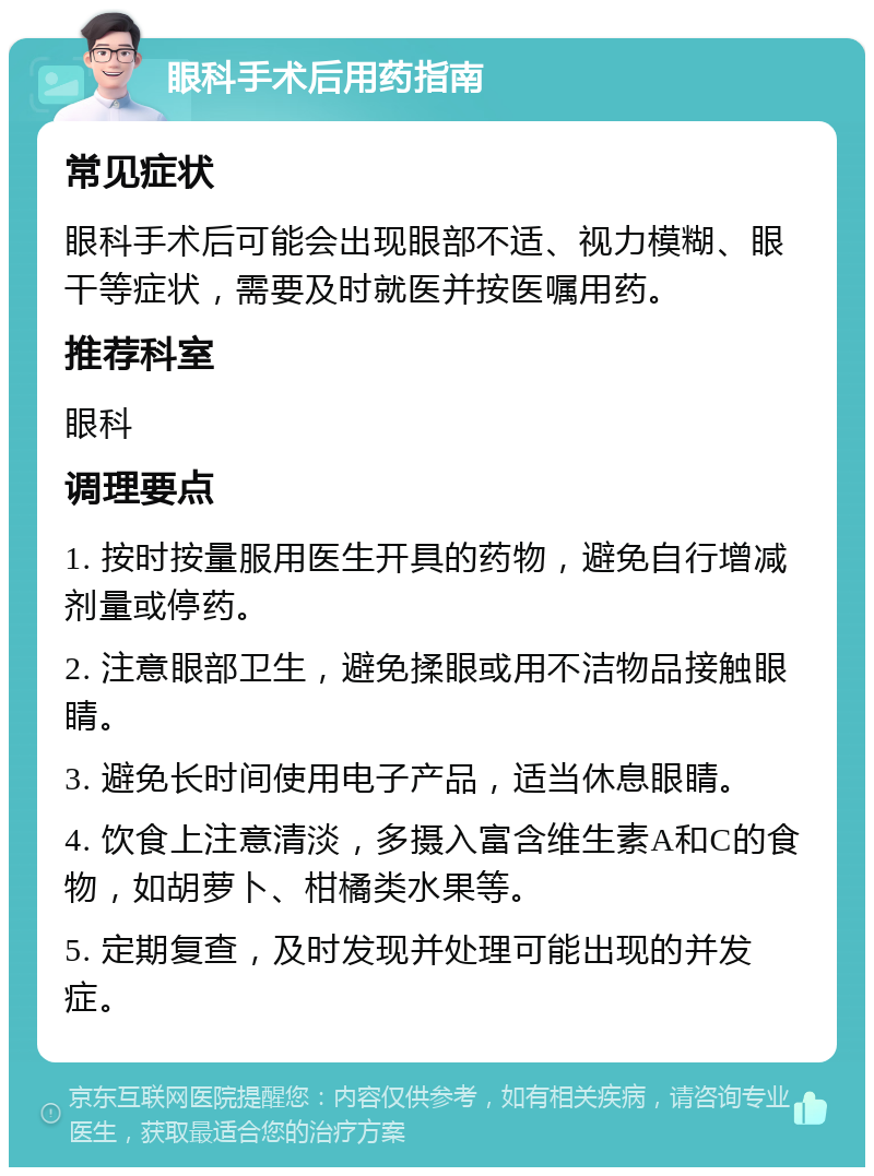 眼科手术后用药指南 常见症状 眼科手术后可能会出现眼部不适、视力模糊、眼干等症状，需要及时就医并按医嘱用药。 推荐科室 眼科 调理要点 1. 按时按量服用医生开具的药物，避免自行增减剂量或停药。 2. 注意眼部卫生，避免揉眼或用不洁物品接触眼睛。 3. 避免长时间使用电子产品，适当休息眼睛。 4. 饮食上注意清淡，多摄入富含维生素A和C的食物，如胡萝卜、柑橘类水果等。 5. 定期复查，及时发现并处理可能出现的并发症。