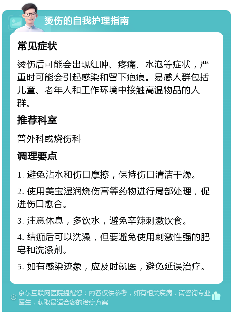 烫伤的自我护理指南 常见症状 烫伤后可能会出现红肿、疼痛、水泡等症状，严重时可能会引起感染和留下疤痕。易感人群包括儿童、老年人和工作环境中接触高温物品的人群。 推荐科室 普外科或烧伤科 调理要点 1. 避免沾水和伤口摩擦，保持伤口清洁干燥。 2. 使用美宝湿润烧伤膏等药物进行局部处理，促进伤口愈合。 3. 注意休息，多饮水，避免辛辣刺激饮食。 4. 结痂后可以洗澡，但要避免使用刺激性强的肥皂和洗涤剂。 5. 如有感染迹象，应及时就医，避免延误治疗。