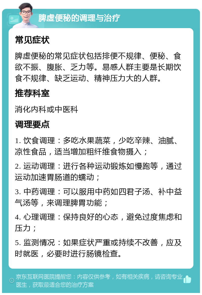 脾虚便秘的调理与治疗 常见症状 脾虚便秘的常见症状包括排便不规律、便秘、食欲不振、腹胀、乏力等。易感人群主要是长期饮食不规律、缺乏运动、精神压力大的人群。 推荐科室 消化内科或中医科 调理要点 1. 饮食调理：多吃水果蔬菜，少吃辛辣、油腻、凉性食品，适当增加粗纤维食物摄入； 2. 运动调理：进行各种运动锻炼如慢跑等，通过运动加速胃肠道的蠕动； 3. 中药调理：可以服用中药如四君子汤、补中益气汤等，来调理脾胃功能； 4. 心理调理：保持良好的心态，避免过度焦虑和压力； 5. 监测情况：如果症状严重或持续不改善，应及时就医，必要时进行肠镜检查。