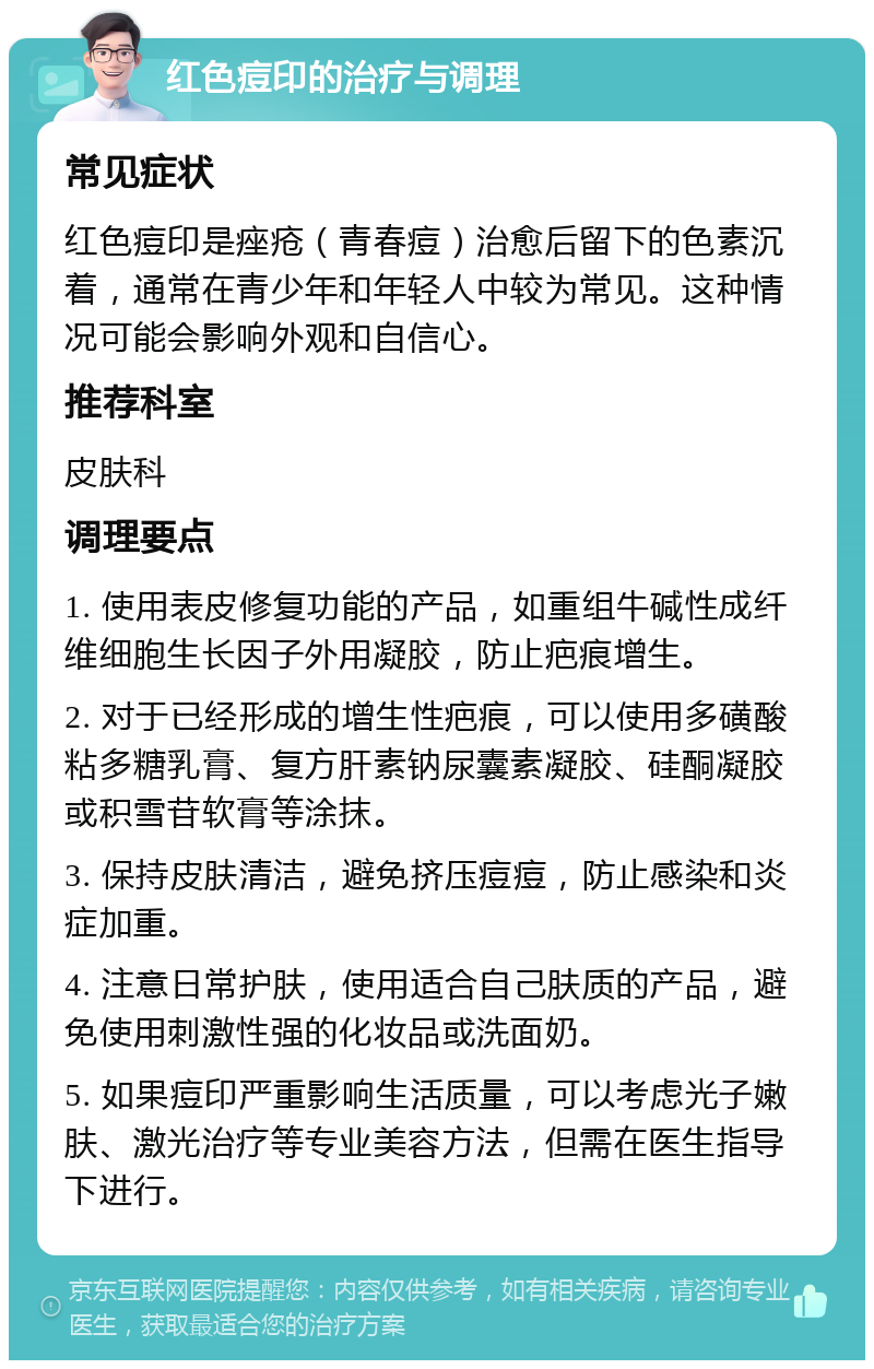 红色痘印的治疗与调理 常见症状 红色痘印是痤疮（青春痘）治愈后留下的色素沉着，通常在青少年和年轻人中较为常见。这种情况可能会影响外观和自信心。 推荐科室 皮肤科 调理要点 1. 使用表皮修复功能的产品，如重组牛碱性成纤维细胞生长因子外用凝胶，防止疤痕增生。 2. 对于已经形成的增生性疤痕，可以使用多磺酸粘多糖乳膏、复方肝素钠尿囊素凝胶、硅酮凝胶或积雪苷软膏等涂抹。 3. 保持皮肤清洁，避免挤压痘痘，防止感染和炎症加重。 4. 注意日常护肤，使用适合自己肤质的产品，避免使用刺激性强的化妆品或洗面奶。 5. 如果痘印严重影响生活质量，可以考虑光子嫩肤、激光治疗等专业美容方法，但需在医生指导下进行。