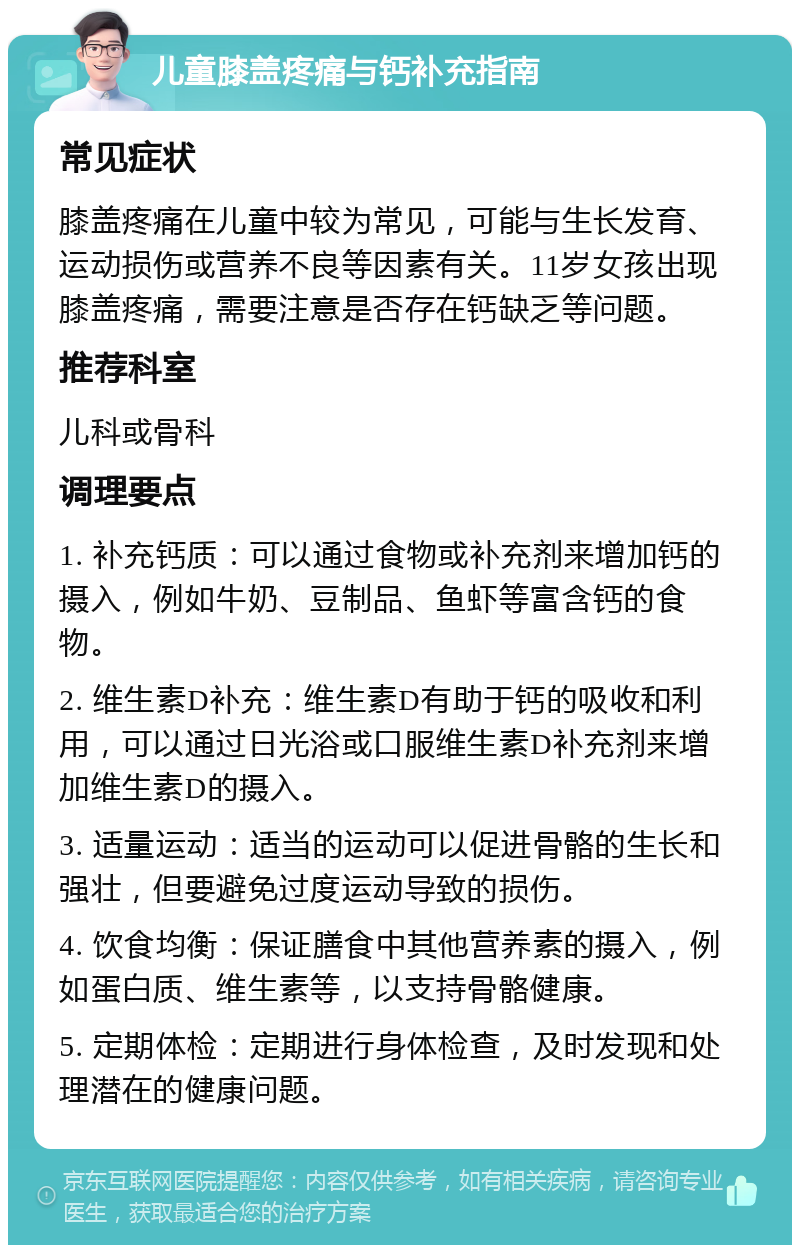 儿童膝盖疼痛与钙补充指南 常见症状 膝盖疼痛在儿童中较为常见，可能与生长发育、运动损伤或营养不良等因素有关。11岁女孩出现膝盖疼痛，需要注意是否存在钙缺乏等问题。 推荐科室 儿科或骨科 调理要点 1. 补充钙质：可以通过食物或补充剂来增加钙的摄入，例如牛奶、豆制品、鱼虾等富含钙的食物。 2. 维生素D补充：维生素D有助于钙的吸收和利用，可以通过日光浴或口服维生素D补充剂来增加维生素D的摄入。 3. 适量运动：适当的运动可以促进骨骼的生长和强壮，但要避免过度运动导致的损伤。 4. 饮食均衡：保证膳食中其他营养素的摄入，例如蛋白质、维生素等，以支持骨骼健康。 5. 定期体检：定期进行身体检查，及时发现和处理潜在的健康问题。