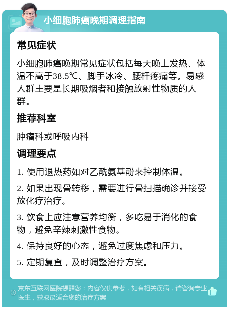 小细胞肺癌晚期调理指南 常见症状 小细胞肺癌晚期常见症状包括每天晚上发热、体温不高于38.5℃、脚手冰冷、腰杆疼痛等。易感人群主要是长期吸烟者和接触放射性物质的人群。 推荐科室 肿瘤科或呼吸内科 调理要点 1. 使用退热药如对乙酰氨基酚来控制体温。 2. 如果出现骨转移，需要进行骨扫描确诊并接受放化疗治疗。 3. 饮食上应注意营养均衡，多吃易于消化的食物，避免辛辣刺激性食物。 4. 保持良好的心态，避免过度焦虑和压力。 5. 定期复查，及时调整治疗方案。