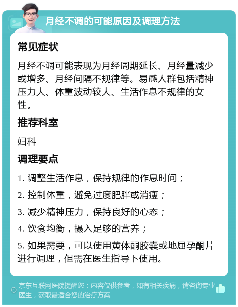 月经不调的可能原因及调理方法 常见症状 月经不调可能表现为月经周期延长、月经量减少或增多、月经间隔不规律等。易感人群包括精神压力大、体重波动较大、生活作息不规律的女性。 推荐科室 妇科 调理要点 1. 调整生活作息，保持规律的作息时间； 2. 控制体重，避免过度肥胖或消瘦； 3. 减少精神压力，保持良好的心态； 4. 饮食均衡，摄入足够的营养； 5. 如果需要，可以使用黄体酮胶囊或地屈孕酮片进行调理，但需在医生指导下使用。