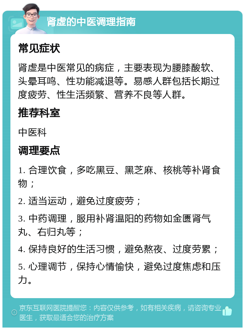 肾虚的中医调理指南 常见症状 肾虚是中医常见的病症，主要表现为腰膝酸软、头晕耳鸣、性功能减退等。易感人群包括长期过度疲劳、性生活频繁、营养不良等人群。 推荐科室 中医科 调理要点 1. 合理饮食，多吃黑豆、黑芝麻、核桃等补肾食物； 2. 适当运动，避免过度疲劳； 3. 中药调理，服用补肾温阳的药物如金匮肾气丸、右归丸等； 4. 保持良好的生活习惯，避免熬夜、过度劳累； 5. 心理调节，保持心情愉快，避免过度焦虑和压力。