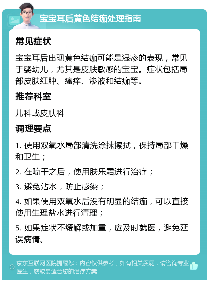 宝宝耳后黄色结痂处理指南 常见症状 宝宝耳后出现黄色结痂可能是湿疹的表现，常见于婴幼儿，尤其是皮肤敏感的宝宝。症状包括局部皮肤红肿、瘙痒、渗液和结痂等。 推荐科室 儿科或皮肤科 调理要点 1. 使用双氧水局部清洗涂抹擦拭，保持局部干燥和卫生； 2. 在晾干之后，使用肤乐霜进行治疗； 3. 避免沾水，防止感染； 4. 如果使用双氧水后没有明显的结痂，可以直接使用生理盐水进行清理； 5. 如果症状不缓解或加重，应及时就医，避免延误病情。