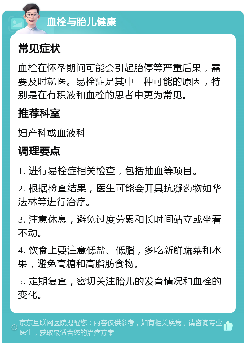 血栓与胎儿健康 常见症状 血栓在怀孕期间可能会引起胎停等严重后果，需要及时就医。易栓症是其中一种可能的原因，特别是在有积液和血栓的患者中更为常见。 推荐科室 妇产科或血液科 调理要点 1. 进行易栓症相关检查，包括抽血等项目。 2. 根据检查结果，医生可能会开具抗凝药物如华法林等进行治疗。 3. 注意休息，避免过度劳累和长时间站立或坐着不动。 4. 饮食上要注意低盐、低脂，多吃新鲜蔬菜和水果，避免高糖和高脂肪食物。 5. 定期复查，密切关注胎儿的发育情况和血栓的变化。