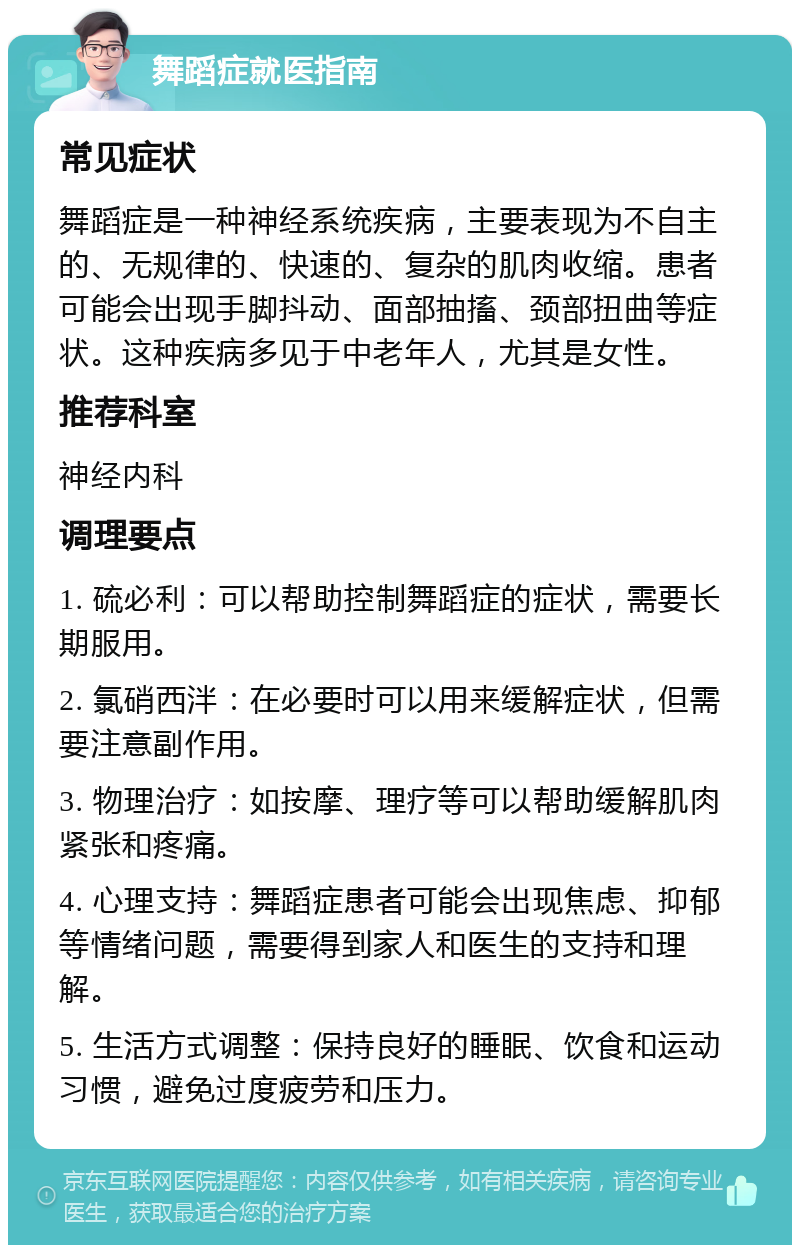 舞蹈症就医指南 常见症状 舞蹈症是一种神经系统疾病，主要表现为不自主的、无规律的、快速的、复杂的肌肉收缩。患者可能会出现手脚抖动、面部抽搐、颈部扭曲等症状。这种疾病多见于中老年人，尤其是女性。 推荐科室 神经内科 调理要点 1. 硫必利：可以帮助控制舞蹈症的症状，需要长期服用。 2. 氯硝西泮：在必要时可以用来缓解症状，但需要注意副作用。 3. 物理治疗：如按摩、理疗等可以帮助缓解肌肉紧张和疼痛。 4. 心理支持：舞蹈症患者可能会出现焦虑、抑郁等情绪问题，需要得到家人和医生的支持和理解。 5. 生活方式调整：保持良好的睡眠、饮食和运动习惯，避免过度疲劳和压力。