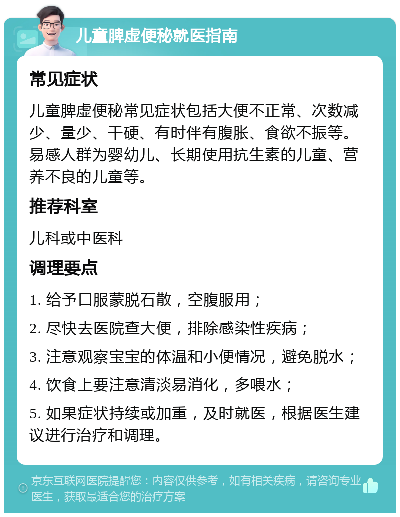 儿童脾虚便秘就医指南 常见症状 儿童脾虚便秘常见症状包括大便不正常、次数减少、量少、干硬、有时伴有腹胀、食欲不振等。易感人群为婴幼儿、长期使用抗生素的儿童、营养不良的儿童等。 推荐科室 儿科或中医科 调理要点 1. 给予口服蒙脱石散，空腹服用； 2. 尽快去医院查大便，排除感染性疾病； 3. 注意观察宝宝的体温和小便情况，避免脱水； 4. 饮食上要注意清淡易消化，多喂水； 5. 如果症状持续或加重，及时就医，根据医生建议进行治疗和调理。