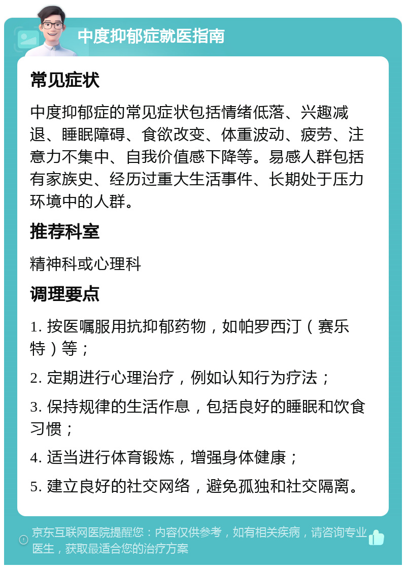 中度抑郁症就医指南 常见症状 中度抑郁症的常见症状包括情绪低落、兴趣减退、睡眠障碍、食欲改变、体重波动、疲劳、注意力不集中、自我价值感下降等。易感人群包括有家族史、经历过重大生活事件、长期处于压力环境中的人群。 推荐科室 精神科或心理科 调理要点 1. 按医嘱服用抗抑郁药物，如帕罗西汀（赛乐特）等； 2. 定期进行心理治疗，例如认知行为疗法； 3. 保持规律的生活作息，包括良好的睡眠和饮食习惯； 4. 适当进行体育锻炼，增强身体健康； 5. 建立良好的社交网络，避免孤独和社交隔离。