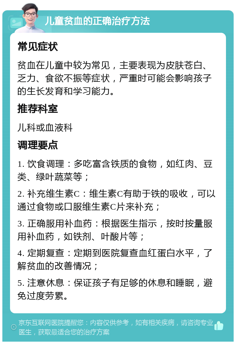 儿童贫血的正确治疗方法 常见症状 贫血在儿童中较为常见，主要表现为皮肤苍白、乏力、食欲不振等症状，严重时可能会影响孩子的生长发育和学习能力。 推荐科室 儿科或血液科 调理要点 1. 饮食调理：多吃富含铁质的食物，如红肉、豆类、绿叶蔬菜等； 2. 补充维生素C：维生素C有助于铁的吸收，可以通过食物或口服维生素C片来补充； 3. 正确服用补血药：根据医生指示，按时按量服用补血药，如铁剂、叶酸片等； 4. 定期复查：定期到医院复查血红蛋白水平，了解贫血的改善情况； 5. 注意休息：保证孩子有足够的休息和睡眠，避免过度劳累。