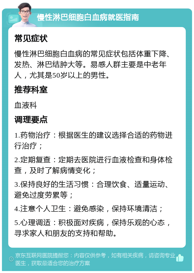 慢性淋巴细胞白血病就医指南 常见症状 慢性淋巴细胞白血病的常见症状包括体重下降、发热、淋巴结肿大等。易感人群主要是中老年人，尤其是50岁以上的男性。 推荐科室 血液科 调理要点 1.药物治疗：根据医生的建议选择合适的药物进行治疗； 2.定期复查：定期去医院进行血液检查和身体检查，及时了解病情变化； 3.保持良好的生活习惯：合理饮食、适量运动、避免过度劳累等； 4.注意个人卫生：避免感染，保持环境清洁； 5.心理调适：积极面对疾病，保持乐观的心态，寻求家人和朋友的支持和帮助。