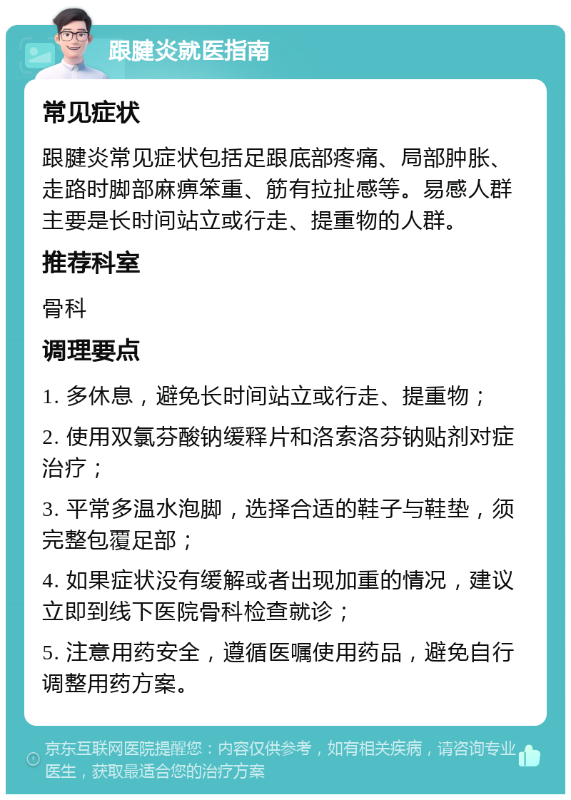 跟腱炎就医指南 常见症状 跟腱炎常见症状包括足跟底部疼痛、局部肿胀、走路时脚部麻痹笨重、筋有拉扯感等。易感人群主要是长时间站立或行走、提重物的人群。 推荐科室 骨科 调理要点 1. 多休息，避免长时间站立或行走、提重物； 2. 使用双氯芬酸钠缓释片和洛索洛芬钠贴剂对症治疗； 3. 平常多温水泡脚，选择合适的鞋子与鞋垫，须完整包覆足部； 4. 如果症状没有缓解或者出现加重的情况，建议立即到线下医院骨科检查就诊； 5. 注意用药安全，遵循医嘱使用药品，避免自行调整用药方案。