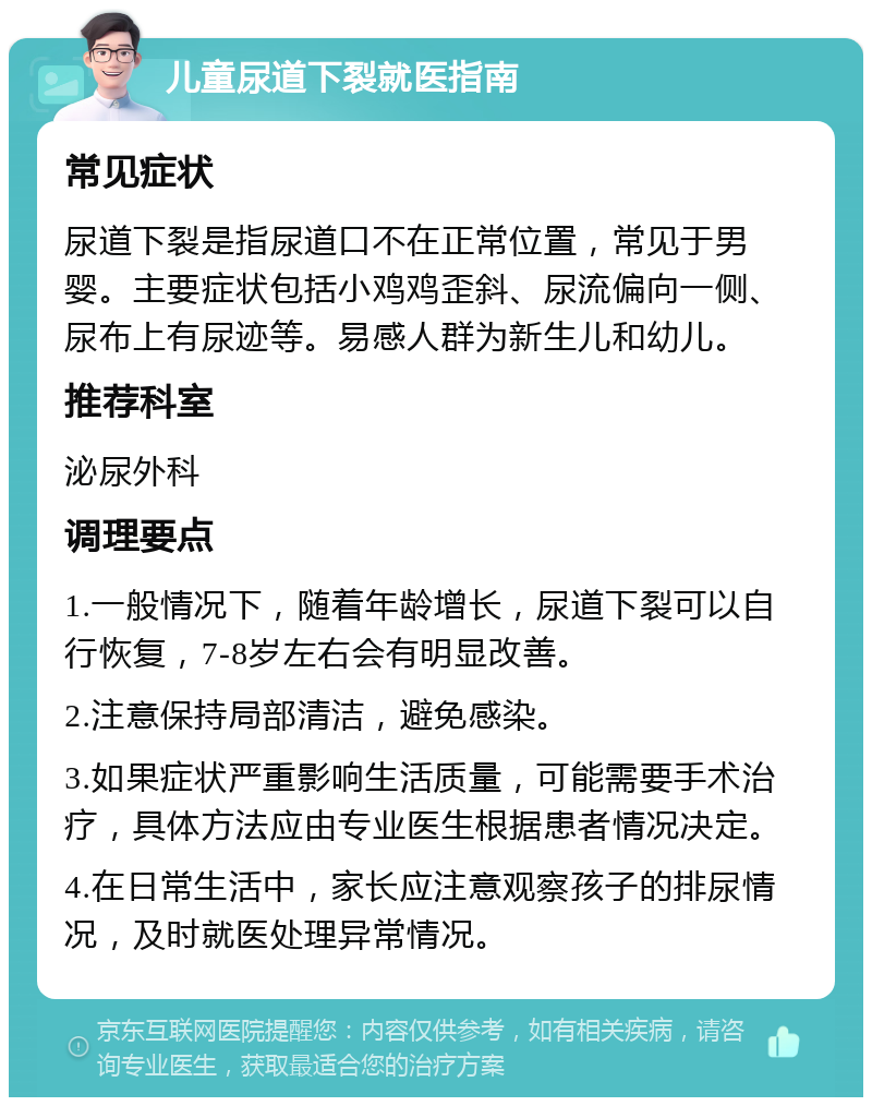 儿童尿道下裂就医指南 常见症状 尿道下裂是指尿道口不在正常位置，常见于男婴。主要症状包括小鸡鸡歪斜、尿流偏向一侧、尿布上有尿迹等。易感人群为新生儿和幼儿。 推荐科室 泌尿外科 调理要点 1.一般情况下，随着年龄增长，尿道下裂可以自行恢复，7-8岁左右会有明显改善。 2.注意保持局部清洁，避免感染。 3.如果症状严重影响生活质量，可能需要手术治疗，具体方法应由专业医生根据患者情况决定。 4.在日常生活中，家长应注意观察孩子的排尿情况，及时就医处理异常情况。