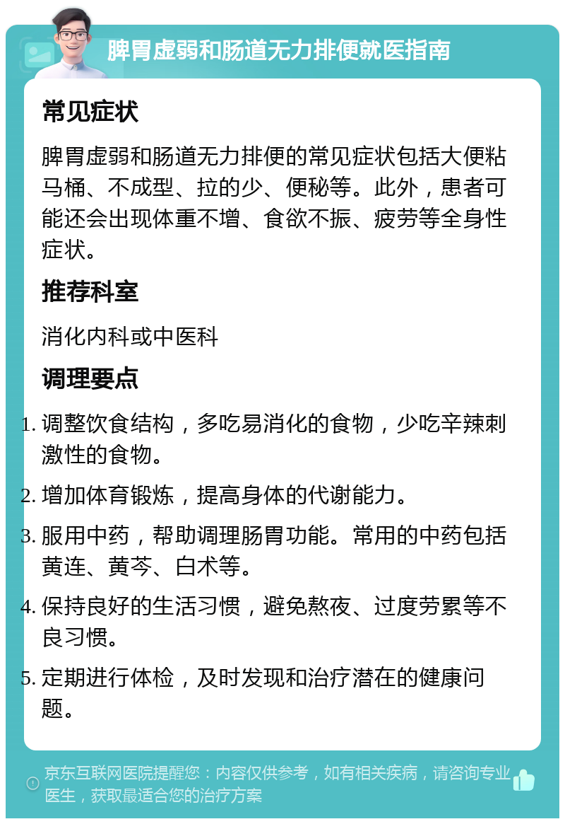 脾胃虚弱和肠道无力排便就医指南 常见症状 脾胃虚弱和肠道无力排便的常见症状包括大便粘马桶、不成型、拉的少、便秘等。此外，患者可能还会出现体重不增、食欲不振、疲劳等全身性症状。 推荐科室 消化内科或中医科 调理要点 调整饮食结构，多吃易消化的食物，少吃辛辣刺激性的食物。 增加体育锻炼，提高身体的代谢能力。 服用中药，帮助调理肠胃功能。常用的中药包括黄连、黄芩、白术等。 保持良好的生活习惯，避免熬夜、过度劳累等不良习惯。 定期进行体检，及时发现和治疗潜在的健康问题。