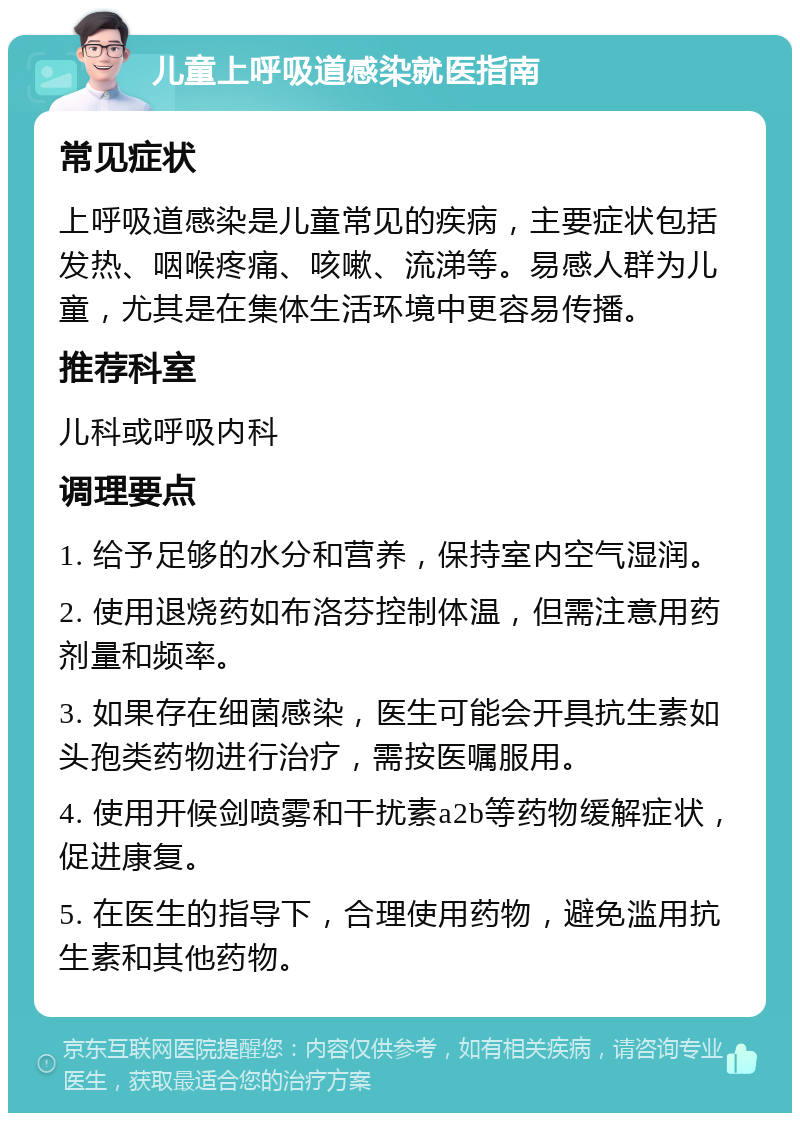 儿童上呼吸道感染就医指南 常见症状 上呼吸道感染是儿童常见的疾病，主要症状包括发热、咽喉疼痛、咳嗽、流涕等。易感人群为儿童，尤其是在集体生活环境中更容易传播。 推荐科室 儿科或呼吸内科 调理要点 1. 给予足够的水分和营养，保持室内空气湿润。 2. 使用退烧药如布洛芬控制体温，但需注意用药剂量和频率。 3. 如果存在细菌感染，医生可能会开具抗生素如头孢类药物进行治疗，需按医嘱服用。 4. 使用开候剑喷雾和干扰素a2b等药物缓解症状，促进康复。 5. 在医生的指导下，合理使用药物，避免滥用抗生素和其他药物。