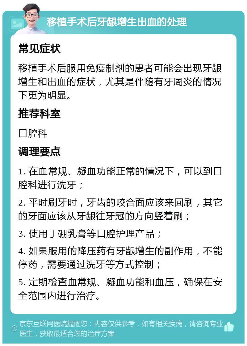 移植手术后牙龈增生出血的处理 常见症状 移植手术后服用免疫制剂的患者可能会出现牙龈增生和出血的症状，尤其是伴随有牙周炎的情况下更为明显。 推荐科室 口腔科 调理要点 1. 在血常规、凝血功能正常的情况下，可以到口腔科进行洗牙； 2. 平时刷牙时，牙齿的咬合面应该来回刷，其它的牙面应该从牙龈往牙冠的方向竖着刷； 3. 使用丁硼乳膏等口腔护理产品； 4. 如果服用的降压药有牙龈增生的副作用，不能停药，需要通过洗牙等方式控制； 5. 定期检查血常规、凝血功能和血压，确保在安全范围内进行治疗。