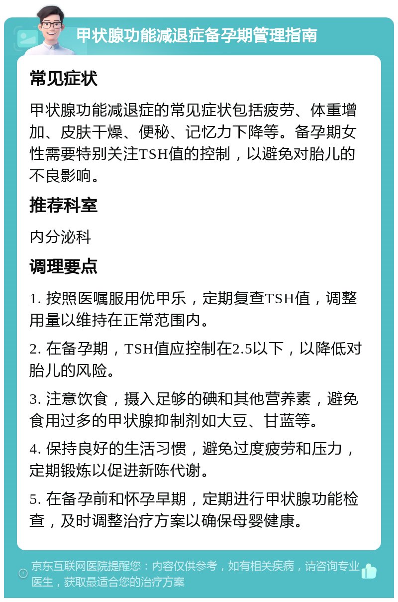 甲状腺功能减退症备孕期管理指南 常见症状 甲状腺功能减退症的常见症状包括疲劳、体重增加、皮肤干燥、便秘、记忆力下降等。备孕期女性需要特别关注TSH值的控制，以避免对胎儿的不良影响。 推荐科室 内分泌科 调理要点 1. 按照医嘱服用优甲乐，定期复查TSH值，调整用量以维持在正常范围内。 2. 在备孕期，TSH值应控制在2.5以下，以降低对胎儿的风险。 3. 注意饮食，摄入足够的碘和其他营养素，避免食用过多的甲状腺抑制剂如大豆、甘蓝等。 4. 保持良好的生活习惯，避免过度疲劳和压力，定期锻炼以促进新陈代谢。 5. 在备孕前和怀孕早期，定期进行甲状腺功能检查，及时调整治疗方案以确保母婴健康。