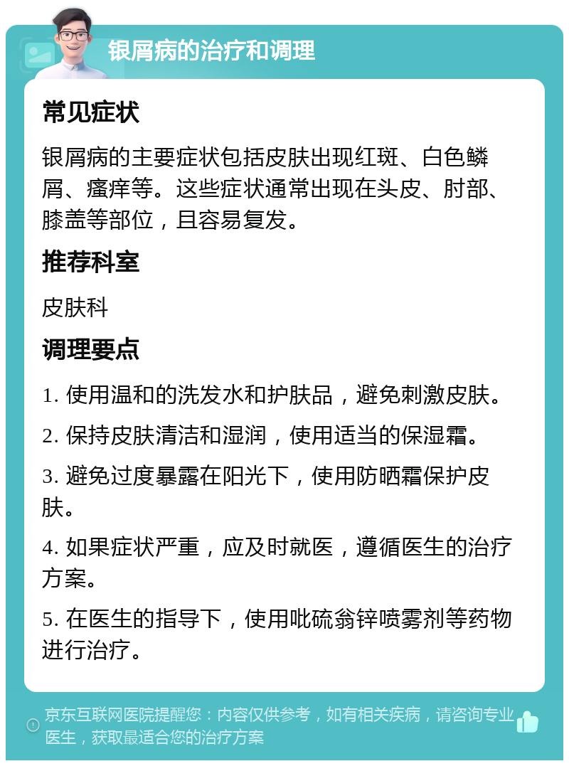 银屑病的治疗和调理 常见症状 银屑病的主要症状包括皮肤出现红斑、白色鳞屑、瘙痒等。这些症状通常出现在头皮、肘部、膝盖等部位，且容易复发。 推荐科室 皮肤科 调理要点 1. 使用温和的洗发水和护肤品，避免刺激皮肤。 2. 保持皮肤清洁和湿润，使用适当的保湿霜。 3. 避免过度暴露在阳光下，使用防晒霜保护皮肤。 4. 如果症状严重，应及时就医，遵循医生的治疗方案。 5. 在医生的指导下，使用吡硫翁锌喷雾剂等药物进行治疗。