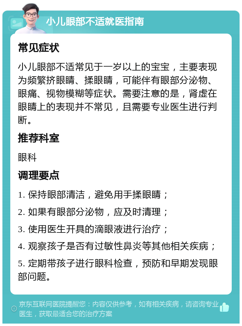 小儿眼部不适就医指南 常见症状 小儿眼部不适常见于一岁以上的宝宝，主要表现为频繁挤眼睛、揉眼睛，可能伴有眼部分泌物、眼痛、视物模糊等症状。需要注意的是，肾虚在眼睛上的表现并不常见，且需要专业医生进行判断。 推荐科室 眼科 调理要点 1. 保持眼部清洁，避免用手揉眼睛； 2. 如果有眼部分泌物，应及时清理； 3. 使用医生开具的滴眼液进行治疗； 4. 观察孩子是否有过敏性鼻炎等其他相关疾病； 5. 定期带孩子进行眼科检查，预防和早期发现眼部问题。