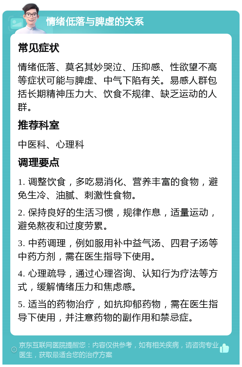 情绪低落与脾虚的关系 常见症状 情绪低落、莫名其妙哭泣、压抑感、性欲望不高等症状可能与脾虚、中气下陷有关。易感人群包括长期精神压力大、饮食不规律、缺乏运动的人群。 推荐科室 中医科、心理科 调理要点 1. 调整饮食，多吃易消化、营养丰富的食物，避免生冷、油腻、刺激性食物。 2. 保持良好的生活习惯，规律作息，适量运动，避免熬夜和过度劳累。 3. 中药调理，例如服用补中益气汤、四君子汤等中药方剂，需在医生指导下使用。 4. 心理疏导，通过心理咨询、认知行为疗法等方式，缓解情绪压力和焦虑感。 5. 适当的药物治疗，如抗抑郁药物，需在医生指导下使用，并注意药物的副作用和禁忌症。