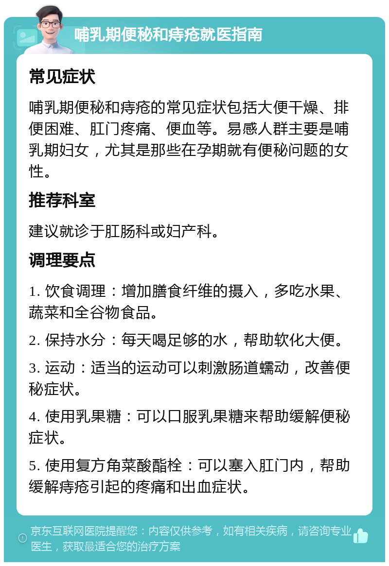 哺乳期便秘和痔疮就医指南 常见症状 哺乳期便秘和痔疮的常见症状包括大便干燥、排便困难、肛门疼痛、便血等。易感人群主要是哺乳期妇女，尤其是那些在孕期就有便秘问题的女性。 推荐科室 建议就诊于肛肠科或妇产科。 调理要点 1. 饮食调理：增加膳食纤维的摄入，多吃水果、蔬菜和全谷物食品。 2. 保持水分：每天喝足够的水，帮助软化大便。 3. 运动：适当的运动可以刺激肠道蠕动，改善便秘症状。 4. 使用乳果糖：可以口服乳果糖来帮助缓解便秘症状。 5. 使用复方角菜酸酯栓：可以塞入肛门内，帮助缓解痔疮引起的疼痛和出血症状。