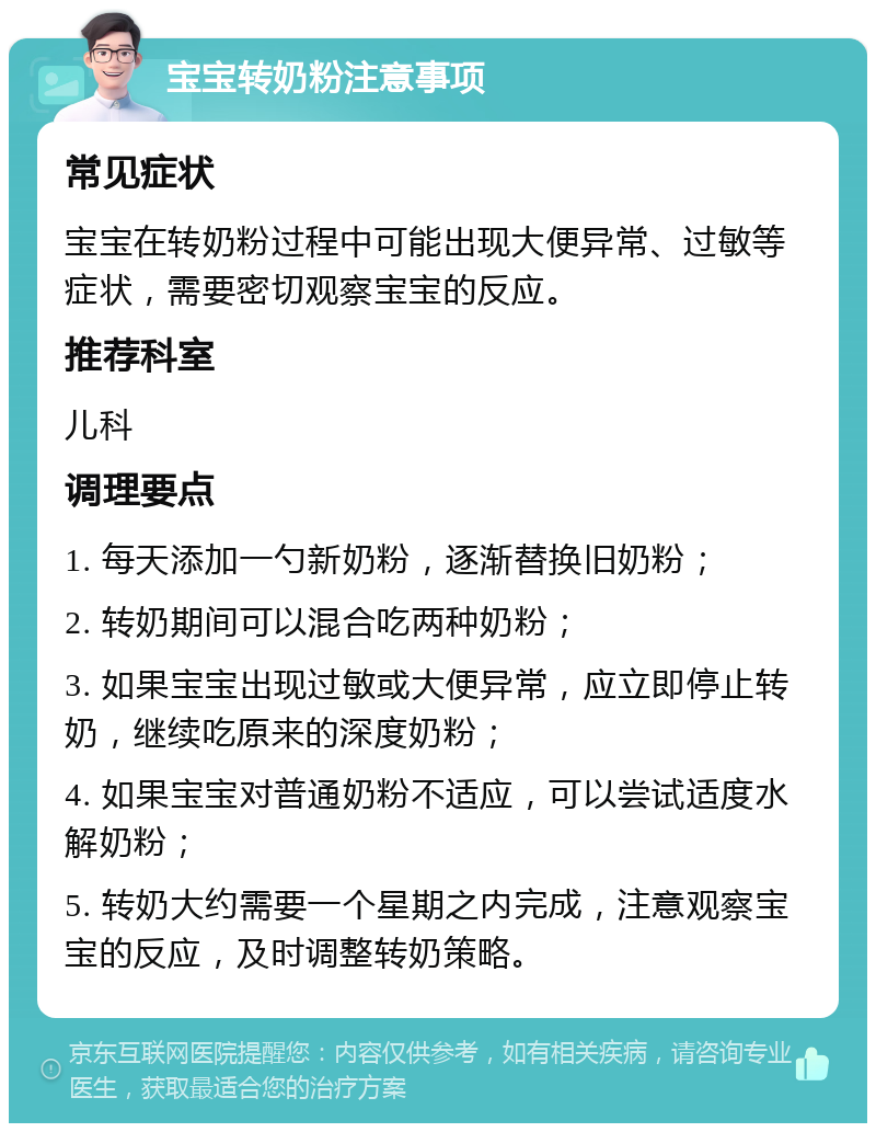 宝宝转奶粉注意事项 常见症状 宝宝在转奶粉过程中可能出现大便异常、过敏等症状，需要密切观察宝宝的反应。 推荐科室 儿科 调理要点 1. 每天添加一勺新奶粉，逐渐替换旧奶粉； 2. 转奶期间可以混合吃两种奶粉； 3. 如果宝宝出现过敏或大便异常，应立即停止转奶，继续吃原来的深度奶粉； 4. 如果宝宝对普通奶粉不适应，可以尝试适度水解奶粉； 5. 转奶大约需要一个星期之内完成，注意观察宝宝的反应，及时调整转奶策略。