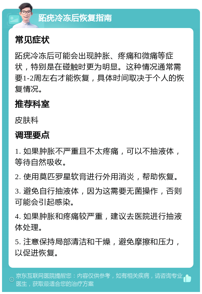 跖疣冷冻后恢复指南 常见症状 跖疣冷冻后可能会出现肿胀、疼痛和微痛等症状，特别是在碰触时更为明显。这种情况通常需要1-2周左右才能恢复，具体时间取决于个人的恢复情况。 推荐科室 皮肤科 调理要点 1. 如果肿胀不严重且不太疼痛，可以不抽液体，等待自然吸收。 2. 使用莫匹罗星软膏进行外用消炎，帮助恢复。 3. 避免自行抽液体，因为这需要无菌操作，否则可能会引起感染。 4. 如果肿胀和疼痛较严重，建议去医院进行抽液体处理。 5. 注意保持局部清洁和干燥，避免摩擦和压力，以促进恢复。