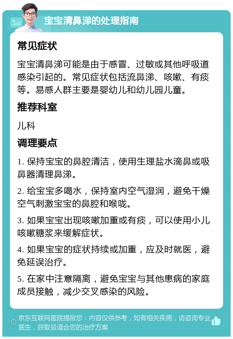 宝宝清鼻涕的处理指南 常见症状 宝宝清鼻涕可能是由于感冒、过敏或其他呼吸道感染引起的。常见症状包括流鼻涕、咳嗽、有痰等。易感人群主要是婴幼儿和幼儿园儿童。 推荐科室 儿科 调理要点 1. 保持宝宝的鼻腔清洁，使用生理盐水滴鼻或吸鼻器清理鼻涕。 2. 给宝宝多喝水，保持室内空气湿润，避免干燥空气刺激宝宝的鼻腔和喉咙。 3. 如果宝宝出现咳嗽加重或有痰，可以使用小儿咳嗽糖浆来缓解症状。 4. 如果宝宝的症状持续或加重，应及时就医，避免延误治疗。 5. 在家中注意隔离，避免宝宝与其他患病的家庭成员接触，减少交叉感染的风险。