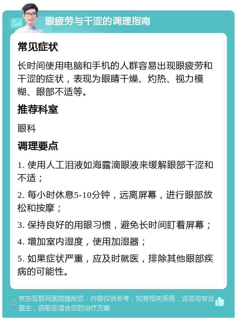 眼疲劳与干涩的调理指南 常见症状 长时间使用电脑和手机的人群容易出现眼疲劳和干涩的症状，表现为眼睛干燥、灼热、视力模糊、眼部不适等。 推荐科室 眼科 调理要点 1. 使用人工泪液如海露滴眼液来缓解眼部干涩和不适； 2. 每小时休息5-10分钟，远离屏幕，进行眼部放松和按摩； 3. 保持良好的用眼习惯，避免长时间盯着屏幕； 4. 增加室内湿度，使用加湿器； 5. 如果症状严重，应及时就医，排除其他眼部疾病的可能性。