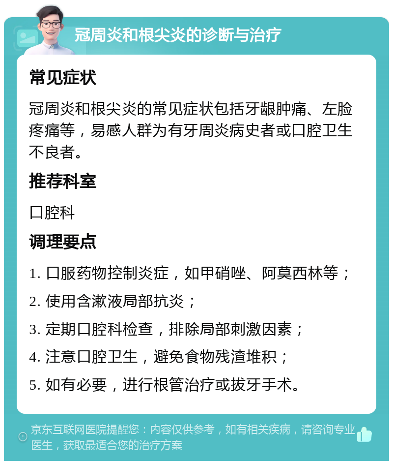 冠周炎和根尖炎的诊断与治疗 常见症状 冠周炎和根尖炎的常见症状包括牙龈肿痛、左脸疼痛等，易感人群为有牙周炎病史者或口腔卫生不良者。 推荐科室 口腔科 调理要点 1. 口服药物控制炎症，如甲硝唑、阿莫西林等； 2. 使用含漱液局部抗炎； 3. 定期口腔科检查，排除局部刺激因素； 4. 注意口腔卫生，避免食物残渣堆积； 5. 如有必要，进行根管治疗或拔牙手术。