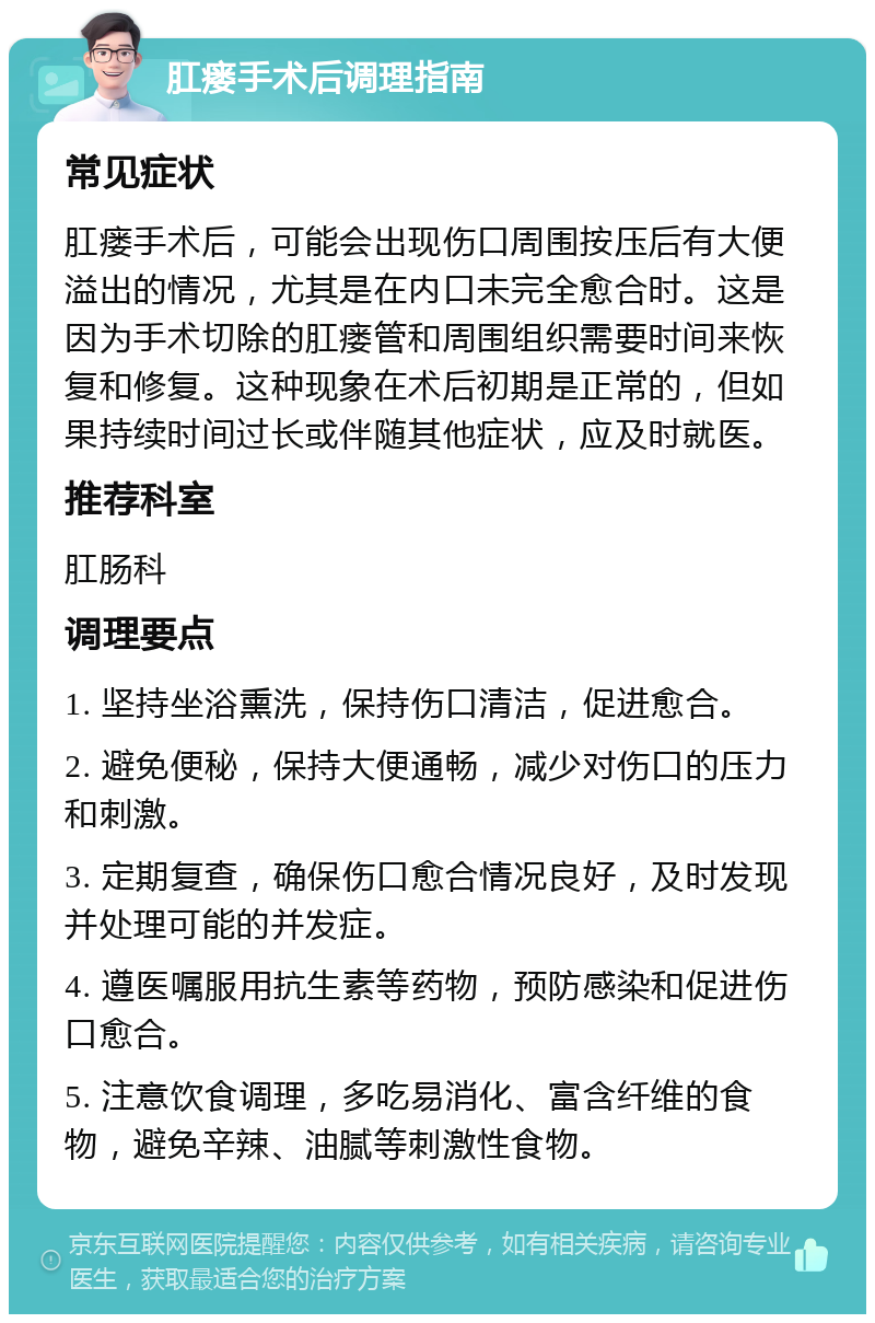 肛瘘手术后调理指南 常见症状 肛瘘手术后，可能会出现伤口周围按压后有大便溢出的情况，尤其是在内口未完全愈合时。这是因为手术切除的肛瘘管和周围组织需要时间来恢复和修复。这种现象在术后初期是正常的，但如果持续时间过长或伴随其他症状，应及时就医。 推荐科室 肛肠科 调理要点 1. 坚持坐浴熏洗，保持伤口清洁，促进愈合。 2. 避免便秘，保持大便通畅，减少对伤口的压力和刺激。 3. 定期复查，确保伤口愈合情况良好，及时发现并处理可能的并发症。 4. 遵医嘱服用抗生素等药物，预防感染和促进伤口愈合。 5. 注意饮食调理，多吃易消化、富含纤维的食物，避免辛辣、油腻等刺激性食物。