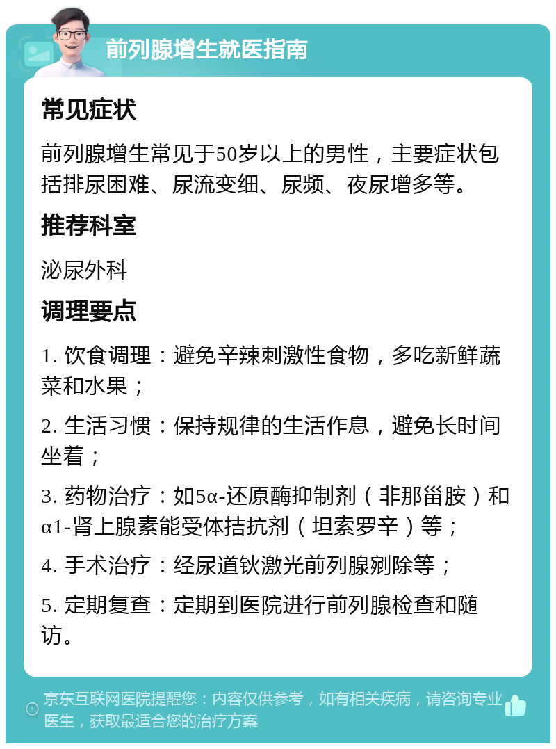 前列腺增生就医指南 常见症状 前列腺增生常见于50岁以上的男性，主要症状包括排尿困难、尿流变细、尿频、夜尿增多等。 推荐科室 泌尿外科 调理要点 1. 饮食调理：避免辛辣刺激性食物，多吃新鲜蔬菜和水果； 2. 生活习惯：保持规律的生活作息，避免长时间坐着； 3. 药物治疗：如5α-还原酶抑制剂（非那甾胺）和α1-肾上腺素能受体拮抗剂（坦索罗辛）等； 4. 手术治疗：经尿道钬激光前列腺剜除等； 5. 定期复查：定期到医院进行前列腺检查和随访。