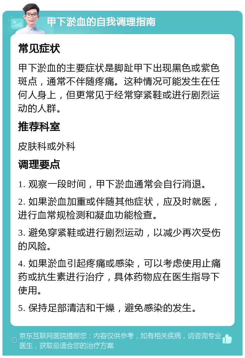 甲下淤血的自我调理指南 常见症状 甲下淤血的主要症状是脚趾甲下出现黑色或紫色斑点，通常不伴随疼痛。这种情况可能发生在任何人身上，但更常见于经常穿紧鞋或进行剧烈运动的人群。 推荐科室 皮肤科或外科 调理要点 1. 观察一段时间，甲下淤血通常会自行消退。 2. 如果淤血加重或伴随其他症状，应及时就医，进行血常规检测和凝血功能检查。 3. 避免穿紧鞋或进行剧烈运动，以减少再次受伤的风险。 4. 如果淤血引起疼痛或感染，可以考虑使用止痛药或抗生素进行治疗，具体药物应在医生指导下使用。 5. 保持足部清洁和干燥，避免感染的发生。