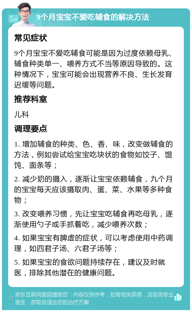 9个月宝宝不爱吃辅食的解决方法 常见症状 9个月宝宝不爱吃辅食可能是因为过度依赖母乳、辅食种类单一、喂养方式不当等原因导致的。这种情况下，宝宝可能会出现营养不良、生长发育迟缓等问题。 推荐科室 儿科 调理要点 1. 增加辅食的种类、色、香、味，改变做辅食的方法，例如尝试给宝宝吃块状的食物如饺子、馄饨、面条等； 2. 减少奶的摄入，逐渐让宝宝依赖辅食，九个月的宝宝每天应该摄取肉、蛋、菜、水果等多种食物； 3. 改变喂养习惯，先让宝宝吃辅食再吃母乳，逐渐使用勺子或手抓着吃，减少喂养次数； 4. 如果宝宝有脾虚的症状，可以考虑使用中药调理，如四君子汤、六君子汤等； 5. 如果宝宝的食欲问题持续存在，建议及时就医，排除其他潜在的健康问题。