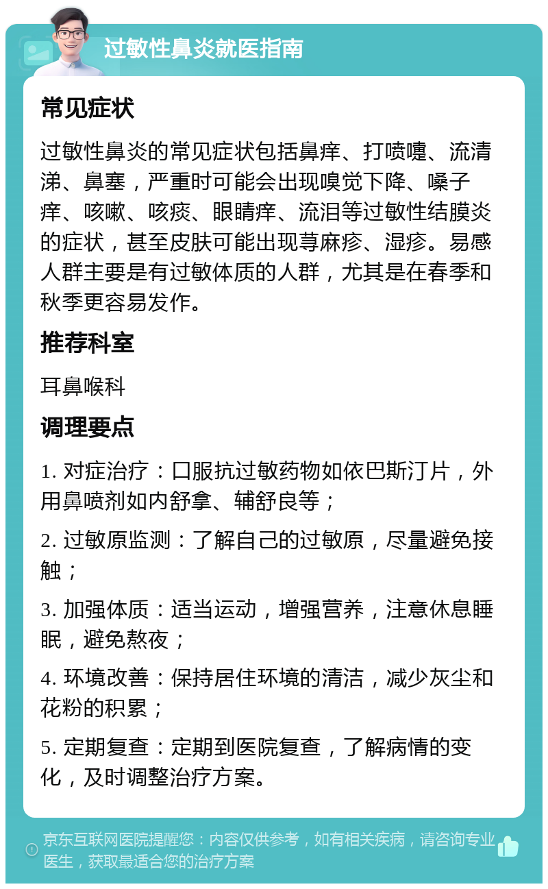 过敏性鼻炎就医指南 常见症状 过敏性鼻炎的常见症状包括鼻痒、打喷嚏、流清涕、鼻塞，严重时可能会出现嗅觉下降、嗓子痒、咳嗽、咳痰、眼睛痒、流泪等过敏性结膜炎的症状，甚至皮肤可能出现荨麻疹、湿疹。易感人群主要是有过敏体质的人群，尤其是在春季和秋季更容易发作。 推荐科室 耳鼻喉科 调理要点 1. 对症治疗：口服抗过敏药物如依巴斯汀片，外用鼻喷剂如内舒拿、辅舒良等； 2. 过敏原监测：了解自己的过敏原，尽量避免接触； 3. 加强体质：适当运动，增强营养，注意休息睡眠，避免熬夜； 4. 环境改善：保持居住环境的清洁，减少灰尘和花粉的积累； 5. 定期复查：定期到医院复查，了解病情的变化，及时调整治疗方案。