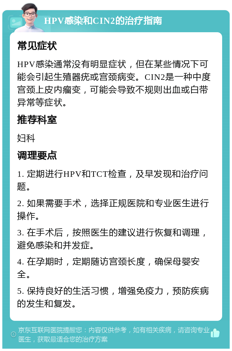 HPV感染和CIN2的治疗指南 常见症状 HPV感染通常没有明显症状，但在某些情况下可能会引起生殖器疣或宫颈病变。CIN2是一种中度宫颈上皮内瘤变，可能会导致不规则出血或白带异常等症状。 推荐科室 妇科 调理要点 1. 定期进行HPV和TCT检查，及早发现和治疗问题。 2. 如果需要手术，选择正规医院和专业医生进行操作。 3. 在手术后，按照医生的建议进行恢复和调理，避免感染和并发症。 4. 在孕期时，定期随访宫颈长度，确保母婴安全。 5. 保持良好的生活习惯，增强免疫力，预防疾病的发生和复发。