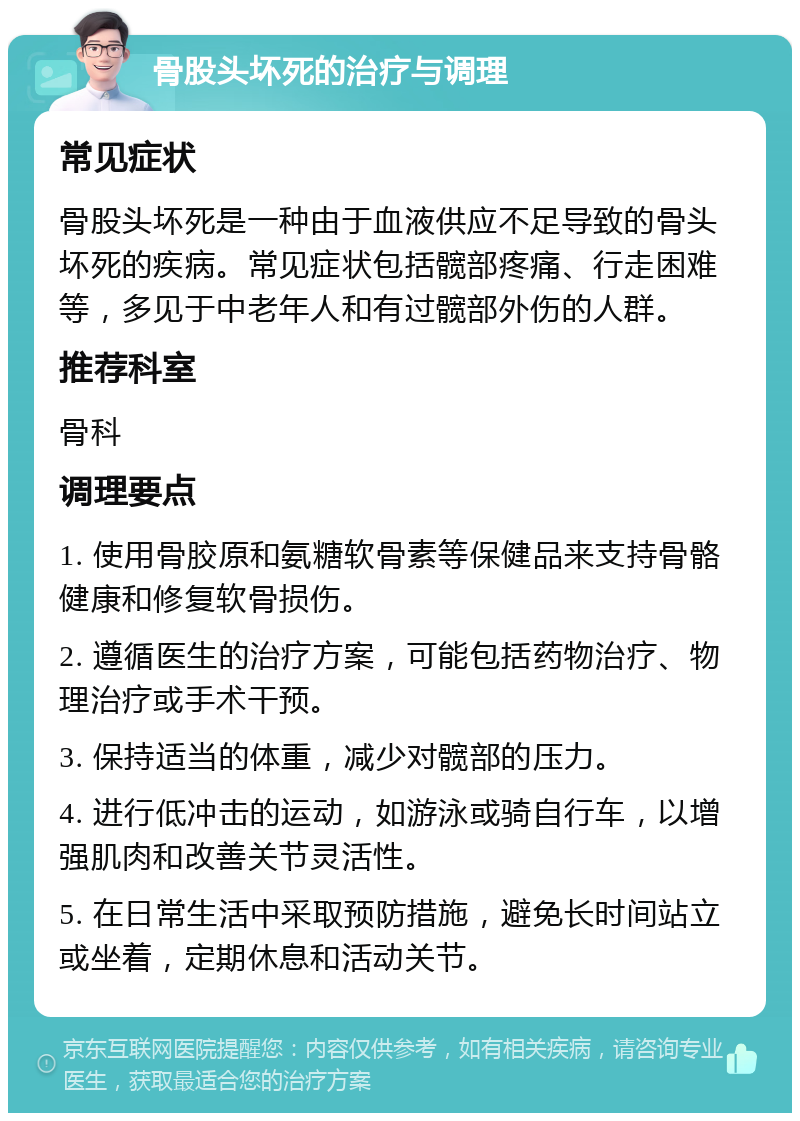 骨股头坏死的治疗与调理 常见症状 骨股头坏死是一种由于血液供应不足导致的骨头坏死的疾病。常见症状包括髋部疼痛、行走困难等，多见于中老年人和有过髋部外伤的人群。 推荐科室 骨科 调理要点 1. 使用骨胶原和氨糖软骨素等保健品来支持骨骼健康和修复软骨损伤。 2. 遵循医生的治疗方案，可能包括药物治疗、物理治疗或手术干预。 3. 保持适当的体重，减少对髋部的压力。 4. 进行低冲击的运动，如游泳或骑自行车，以增强肌肉和改善关节灵活性。 5. 在日常生活中采取预防措施，避免长时间站立或坐着，定期休息和活动关节。