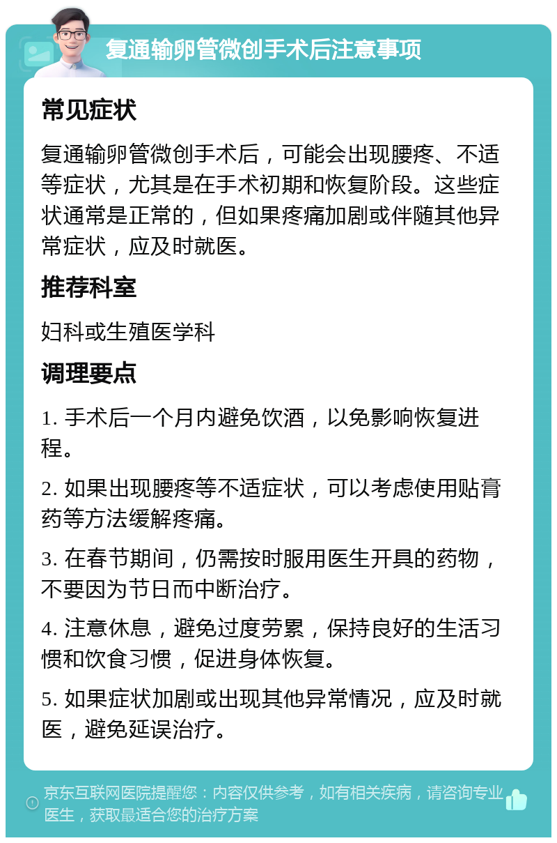 复通输卵管微创手术后注意事项 常见症状 复通输卵管微创手术后，可能会出现腰疼、不适等症状，尤其是在手术初期和恢复阶段。这些症状通常是正常的，但如果疼痛加剧或伴随其他异常症状，应及时就医。 推荐科室 妇科或生殖医学科 调理要点 1. 手术后一个月内避免饮酒，以免影响恢复进程。 2. 如果出现腰疼等不适症状，可以考虑使用贴膏药等方法缓解疼痛。 3. 在春节期间，仍需按时服用医生开具的药物，不要因为节日而中断治疗。 4. 注意休息，避免过度劳累，保持良好的生活习惯和饮食习惯，促进身体恢复。 5. 如果症状加剧或出现其他异常情况，应及时就医，避免延误治疗。