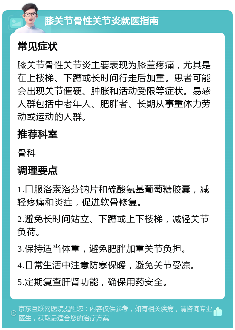 膝关节骨性关节炎就医指南 常见症状 膝关节骨性关节炎主要表现为膝盖疼痛，尤其是在上楼梯、下蹲或长时间行走后加重。患者可能会出现关节僵硬、肿胀和活动受限等症状。易感人群包括中老年人、肥胖者、长期从事重体力劳动或运动的人群。 推荐科室 骨科 调理要点 1.口服洛索洛芬钠片和硫酸氨基葡萄糖胶囊，减轻疼痛和炎症，促进软骨修复。 2.避免长时间站立、下蹲或上下楼梯，减轻关节负荷。 3.保持适当体重，避免肥胖加重关节负担。 4.日常生活中注意防寒保暖，避免关节受凉。 5.定期复查肝肾功能，确保用药安全。