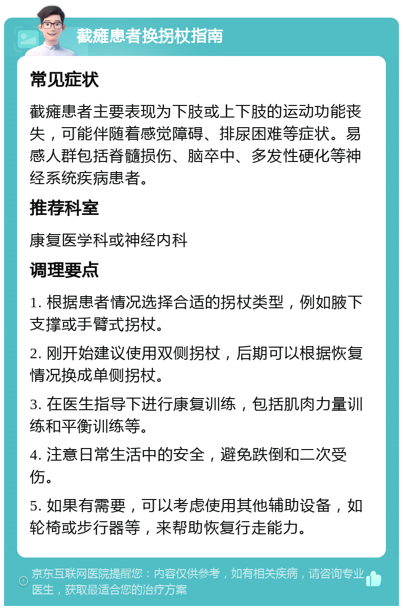 截瘫患者换拐杖指南 常见症状 截瘫患者主要表现为下肢或上下肢的运动功能丧失，可能伴随着感觉障碍、排尿困难等症状。易感人群包括脊髓损伤、脑卒中、多发性硬化等神经系统疾病患者。 推荐科室 康复医学科或神经内科 调理要点 1. 根据患者情况选择合适的拐杖类型，例如腋下支撑或手臂式拐杖。 2. 刚开始建议使用双侧拐杖，后期可以根据恢复情况换成单侧拐杖。 3. 在医生指导下进行康复训练，包括肌肉力量训练和平衡训练等。 4. 注意日常生活中的安全，避免跌倒和二次受伤。 5. 如果有需要，可以考虑使用其他辅助设备，如轮椅或步行器等，来帮助恢复行走能力。