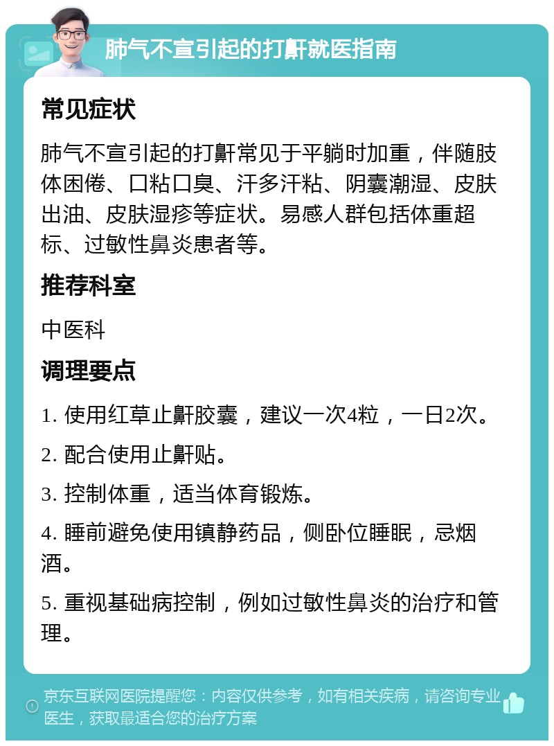 肺气不宣引起的打鼾就医指南 常见症状 肺气不宣引起的打鼾常见于平躺时加重，伴随肢体困倦、口粘口臭、汗多汗粘、阴囊潮湿、皮肤出油、皮肤湿疹等症状。易感人群包括体重超标、过敏性鼻炎患者等。 推荐科室 中医科 调理要点 1. 使用红草止鼾胶囊，建议一次4粒，一日2次。 2. 配合使用止鼾贴。 3. 控制体重，适当体育锻炼。 4. 睡前避免使用镇静药品，侧卧位睡眠，忌烟酒。 5. 重视基础病控制，例如过敏性鼻炎的治疗和管理。