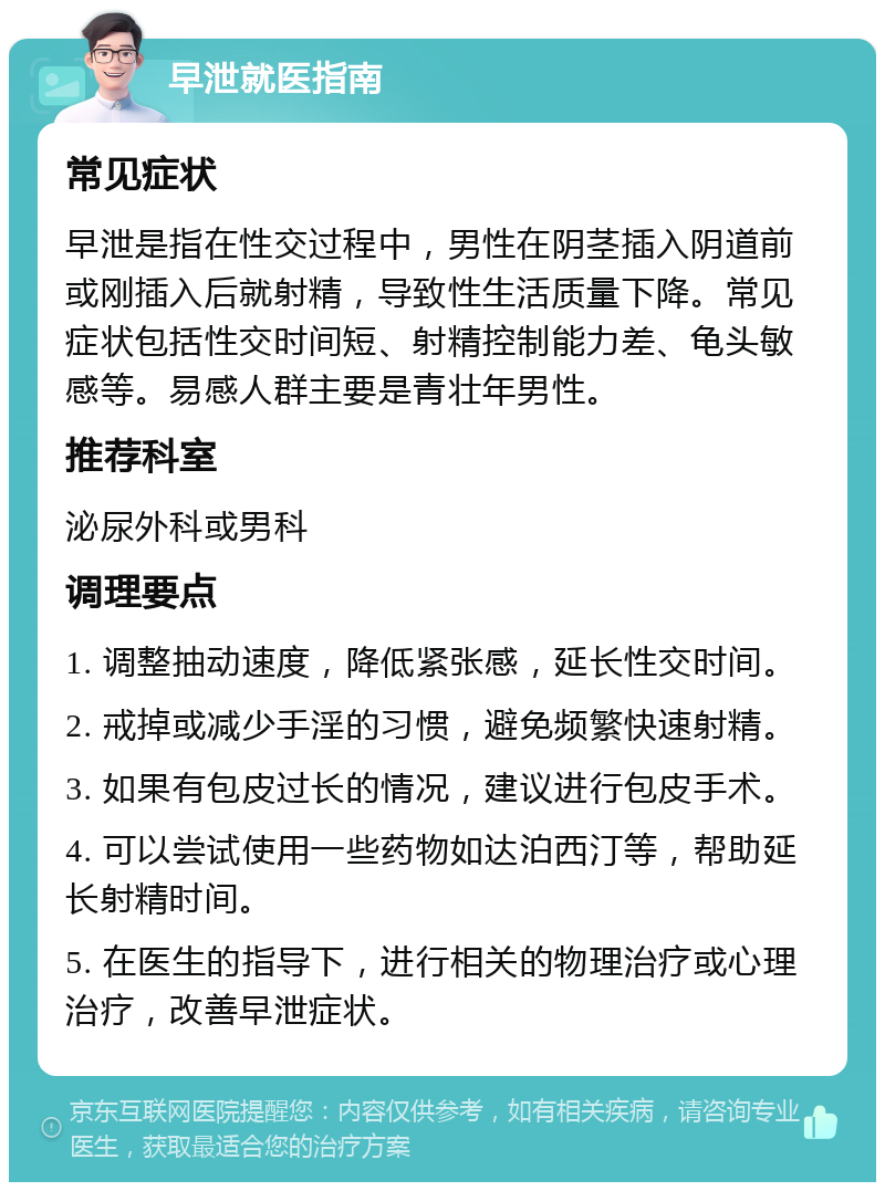 早泄就医指南 常见症状 早泄是指在性交过程中，男性在阴茎插入阴道前或刚插入后就射精，导致性生活质量下降。常见症状包括性交时间短、射精控制能力差、龟头敏感等。易感人群主要是青壮年男性。 推荐科室 泌尿外科或男科 调理要点 1. 调整抽动速度，降低紧张感，延长性交时间。 2. 戒掉或减少手淫的习惯，避免频繁快速射精。 3. 如果有包皮过长的情况，建议进行包皮手术。 4. 可以尝试使用一些药物如达泊西汀等，帮助延长射精时间。 5. 在医生的指导下，进行相关的物理治疗或心理治疗，改善早泄症状。