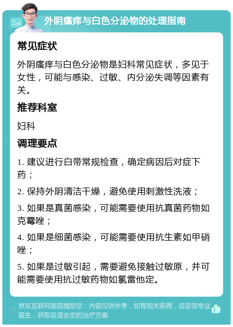 外阴瘙痒与白色分泌物的处理指南 常见症状 外阴瘙痒与白色分泌物是妇科常见症状，多见于女性，可能与感染、过敏、内分泌失调等因素有关。 推荐科室 妇科 调理要点 1. 建议进行白带常规检查，确定病因后对症下药； 2. 保持外阴清洁干燥，避免使用刺激性洗液； 3. 如果是真菌感染，可能需要使用抗真菌药物如克霉唑； 4. 如果是细菌感染，可能需要使用抗生素如甲硝唑； 5. 如果是过敏引起，需要避免接触过敏原，并可能需要使用抗过敏药物如氯雷他定。