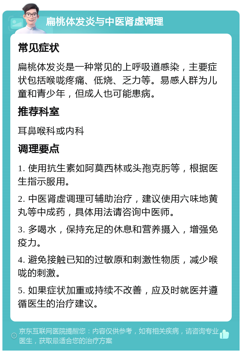 扁桃体发炎与中医肾虚调理 常见症状 扁桃体发炎是一种常见的上呼吸道感染，主要症状包括喉咙疼痛、低烧、乏力等。易感人群为儿童和青少年，但成人也可能患病。 推荐科室 耳鼻喉科或内科 调理要点 1. 使用抗生素如阿莫西林或头孢克肟等，根据医生指示服用。 2. 中医肾虚调理可辅助治疗，建议使用六味地黄丸等中成药，具体用法请咨询中医师。 3. 多喝水，保持充足的休息和营养摄入，增强免疫力。 4. 避免接触已知的过敏原和刺激性物质，减少喉咙的刺激。 5. 如果症状加重或持续不改善，应及时就医并遵循医生的治疗建议。