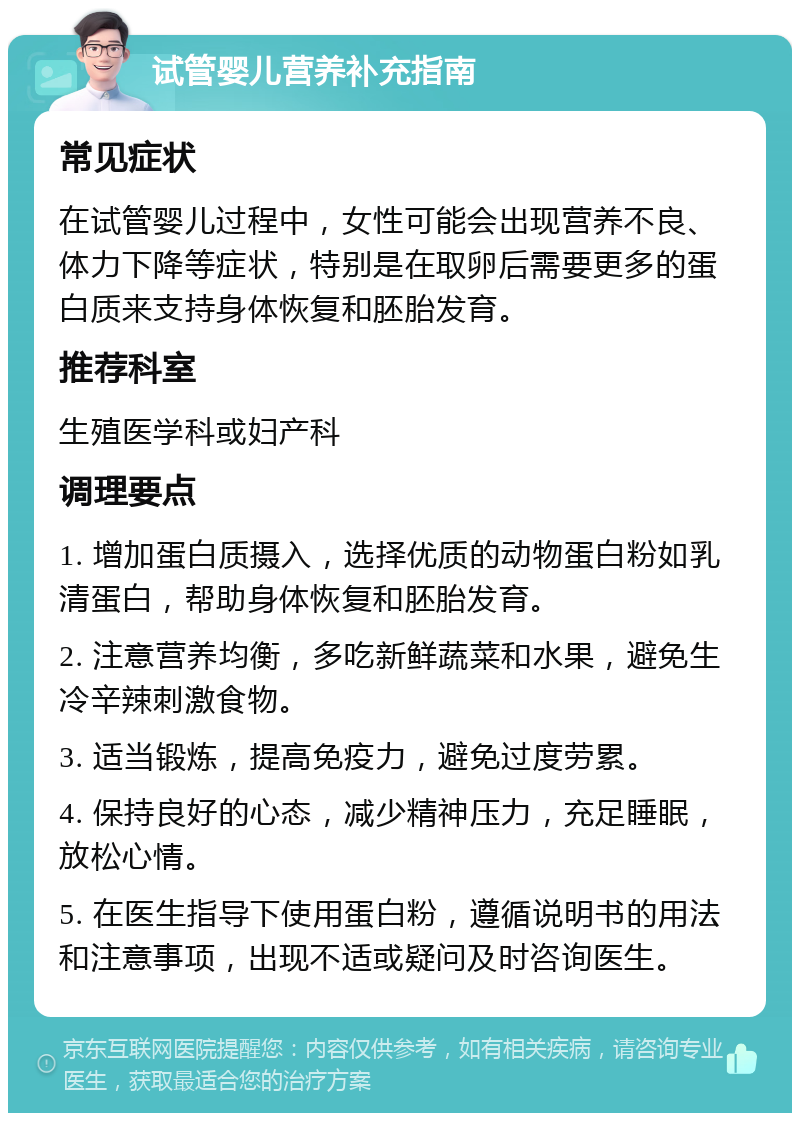 试管婴儿营养补充指南 常见症状 在试管婴儿过程中，女性可能会出现营养不良、体力下降等症状，特别是在取卵后需要更多的蛋白质来支持身体恢复和胚胎发育。 推荐科室 生殖医学科或妇产科 调理要点 1. 增加蛋白质摄入，选择优质的动物蛋白粉如乳清蛋白，帮助身体恢复和胚胎发育。 2. 注意营养均衡，多吃新鲜蔬菜和水果，避免生冷辛辣刺激食物。 3. 适当锻炼，提高免疫力，避免过度劳累。 4. 保持良好的心态，减少精神压力，充足睡眠，放松心情。 5. 在医生指导下使用蛋白粉，遵循说明书的用法和注意事项，出现不适或疑问及时咨询医生。